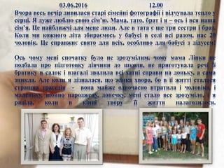 03.06.2016 12.00
Вчора весь вечір дивилася старі сімейні фотографії і відчувала тепло у
серці. Я дуже люблю свою сім’ю. Мама, тато, брат і я – ось і вся наша
сім’я. Це найближчі для мене люди. Але в тата є ще три сестри і брат.
Коли ми кожного літа збираємось у бабусі в селі всі разом, нас 20
чоловік. Це справжнє свято для всіх, особливо для бабусі з дідусем!
Ось чому мені спочатку було не зрозумілим, чому мама Лінки не
подбала про підготовку дівчини до школи, не приготувала речі її
братику в садок і взагалі звалила всі хатні справи на доньку, а сама
зникла. Але коли я дізналася, що жінка хвора, бо в її житті сталася
страшна трагедія - вона майже одночасно втратила і чоловіка, і
маленьку, щойно народжену, донечку, мені стало все зрозуміло, і я
раділа, коли в кінці твору її життя налагодилося.
 