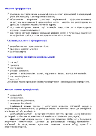 Завдання профорієнтації:
 одержання несуперечливих відомостей щодо переваг, схильностей і можливостей
учнів для розподілу їх за профілями навчання;
 забезпечення широкого діапазону варіативності профільного навчання
за рахунок комплексних і нетрадиційних форм і методів, що застосовують на
уроках та у виховній роботі елективних курсів;
 додаткова підтримка деяких груп школярів, щодо яких легко спрогнозувати
труднощі у працевлаштуванні;
 вироблення гнучкої системи кооперації старшої школи з установами додаткової
та професійної освіти, а також з підприємствами міста, регіону.
Складові діяльності із профорієнтації:
 розробка класних годин, рольових ігор;
 тренінгові заняття з учнями;
 елективні курси.
Основні форми профорієнтаційної діяльності:
 дискусії;
 тренінги;
 круглі столи;
 робота з батьками;
 робота з випускниками школи, студентами вищих навчальних закладів;
 виставки-перегляди;
 екскурсії.
Організація роботи припускає використання групових і індивідуальних форм роботи.
Аспекти системи профорієнтації:
 соціальний;
 економічний;
 психолого-педагогічний;
 медико-фізіологічний.
Соціальний аспект полягає у формуванні ціннісних орієнтацій молоді в
професійному самовизначенні, де робиться акцент на вивченні вимог до кваліфікації
працівника тієї або іншої сфери.
Економічний аспект — це процес керування вибором професії молоді відповідно
до потреб суспільства та можливостей особистості (вивчення ринку праці).
Психологічний аспект полягає у вивченні структури особистості, формуванні
професійної спрямованості (здатності до усвідомленого вибору); педагогічний -
пов’язаний із формуванням суспільно значущих мотивів вибору професії та
професійних інтересів.
 