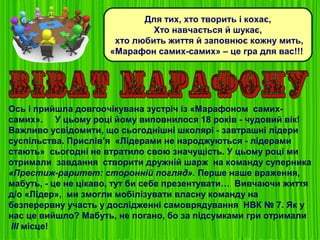 Для тих, хто творить і кохає,
Хто навчається й шукає,
хто любить життя й заповнює кожну мить,
«Марафон самих-самих» – це гра для вас!!!
Ось і прийшла довгоочікувана зустріч із «Марафоном самих-
самих». У цьому році йому виповнилося 18 років - чудовий вік!
Важливо усвідомити, що сьогоднішні школярі - завтрашні лідери
суспільства. Прислів’я «Лідерами не народжуються - лідерами
стають» сьогодні не втратило свою значущість. У цьому році ми
отримали завдання створити дружній шарж на команду суперника
«Престиж-раритет: сторонній погляд». Перше наше враження,
мабуть, - це не цікаво, тут би себе презентувати… Вивчаючи життя
д/о «Лідер», ми змогли мобілізувати власну команду на
безперервну участь у дослідженні самоврядування НВК № 7. Як у
нас це вийшло? Мабуть, не погано, бо за підсумками гри отримали
ІІІ місце!
 