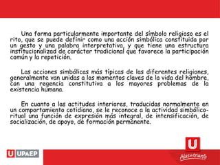 Una forma particularmente importante del símbolo religioso es el
rito, que se puede definir como una acción simbólica constituida por
un gesto y una palabra interpretativa, y que tiene una estructura
institucionalizad de carácter tradicional que favorece la participación
común y la repetición.
Las acciones simbólicas más típicas de las diferentes religiones,
generalmente van unidas a los momentos claves de la vida del hombre,
con una regencia constitutiva a los mayores problemas de la
existencia humana.
En cuanto a las actitudes interiores, traducidas normalmente en
un comportamiento cotidiano, se le reconoce a la actividad simbólico-
ritual una función de expresión más integral, de intensificación, de
socialización, de apoyo, de formación permanente.
 