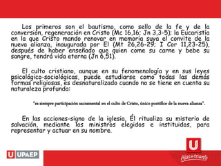 Los primeros son el bautismo, como sello de la fe y de la
conversión, regeneración en Cristo (Mc 16,16; Jn 3,3-5); la Eucaristía
en la que Cristo mando renovar en memoria suya el convite de la
nueva alianza, inaugurada por El (Mt 26,26-29; I Cor 11,23-25),
después de haber enseñado que quien come su carne y bebe su
sangre, tendrá vida eterna (Jn 6,51).
El culto cristiano, aunque en su fenomenología y en sus leyes
psicológico-sociológicas, puede estudiarse como todas las demás
formas religiosas, es desnaturalizado cuando no se tiene en cuenta su
naturaleza profunda:
“es siempre participación sacramental en el culto de Cristo, único pontífice de la nueva alianza”.
En las acciones-signo de la iglesia, Él ritualiza su misterio de
salvación, mediante los ministros elegidos e instituidos, para
representar y actuar en su nombre.
 