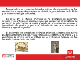 Después de la extrema simplicidad primitiva, el culto cristiano se fue
enriqueciendo con muchos elementos simbólicos, procedentes de la Biblia
y de diversos influjos culturales.
En el S. IV, la liturgia cristiana ya ha alcanzado un desarrollo
notable, y se articula en acciones-signo que comportan el ministerio de
personas, la valorización de cosas y palabras, la realización personal y
comunitaria de gestos y posturas, además de una determinación de
tiempos y lugares sagrados.
El desarrollo del simbolismo litúrgico cristiano, conserva una matriz
predominantemente bíblica, y una referencia constante a la praxis y a la
enseñanza de Cristo, pero el influjo de la civilización helénica se fue
haciendo cada vez más marcado.
 