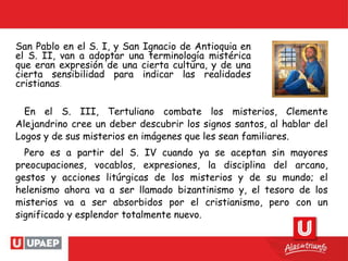 San Pablo en el S. I, y San Ignacio de Antioquia en
el S. II, van a adoptar una terminología mistérica
que eran expresión de una cierta cultura, y de una
cierta sensibilidad para indicar las realidades
cristianas.
En el S. III, Tertuliano combate los misterios, Clemente
Alejandrino cree un deber descubrir los signos santos, al hablar del
Logos y de sus misterios en imágenes que les sean familiares.
Pero es a partir del S. IV cuando ya se aceptan sin mayores
preocupaciones, vocablos, expresiones, la disciplina del arcano,
gestos y acciones litúrgicas de los misterios y de su mundo; el
helenismo ahora va a ser llamado bizantinismo y, el tesoro de los
misterios va a ser absorbidos por el cristianismo, pero con un
significado y esplendor totalmente nuevo.
 