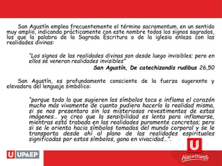 San Agustín emplea frecuentemente el término sacramentum, en un sentido
muy amplio, indicando prácticamente con este nombre todos los signos sagrados,
los que la palabra de la Sagrada Escritura o de la iglesia enlaza con las
realidades divinas:
“Los signos de las realidades divinas son desde luego invisibles; pero en
ellos se veneran realidades invisibles”
San Agustín, De catechizandis rudibus 26,50
San Agustín, es profundamente consciente de la fuerza sugerente y
elevadora del lenguaje simbólico:
“porque todo lo que sugieren los símbolos toca e inflama el corazón
mucho más vivamente de cuanto pudiera hacerlo la realidad misma,
si se nos presentara sin los misteriosos revestimentos de estas
imágenes… yo creo que la sensibilidad es lenta para inflamarse,
mientras está trabada en las realidades puramente concretas; pero
si se le orienta hacia símbolos tomados del mundo corporal y se le
transporta desde ahí al plano de las realidades espirituales
significadas por estos símbolos, gana en vivacidad…”.
 