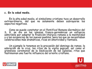 c. En la edad media.
En la alta edad media, el simbolismo cristiano tuvo un desarrollo
extraordinario, del que no solamente deben subrayarse los
aspectos negativos.
Como se puede constatar en el Pontifical Romano-Germánico del
S. X, se dio en las iglesias franco-germánicas un esfuerzo
admirable por adaptar la tradición litúrgica romana a la mentalidad
y a las exigencias de los nuevos pueblos, para los que se necesitaban
celebraciones más dramáticas, ricas en emotividad y fantasía.
Un ejemplo lo tenemos en la procesión del domingo de ramos, la
adoración de la cruz, los ritos de la vigilia pascual, así como el
grandioso ceremonial de la Dedicación de las Iglesias, ritos que
testimonian una fuerte influencia del oriente cristiano.
 