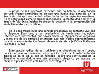 A pesar de las sucesivas reformas que ha habido, la aportación
cultural franco-germánica ha dejado una huella muy sensible en la
tradición litúrgica occidental, sobre todos en los aspectos negativos.
En la antigüedad como ya hemos mencionado, la mentalidad bíblica y la
tradición platónica habían inspirado la creación y la comprensión del
simbolismo litúrgico cristiano.
En la edad media hubo una pérdida progresiva de contacto vivo con
la Sagrada Escritura, y un predominio de tendencias teológico-
intelectuales, abstractas, que favorecieron la interpretación alegórica
y moralista de los símbolos cristianos. Los más típicos representantes
de esta nueva orientación fueron Amalario de Metz (+850) y Guillermo
Durando (+1246).
Este cambio radical de actitud frente al simbolismo de la liturgia,
no es sino una consecuencia del progresivo paso de la interpretación
tipológica de la Biblia, que se fundaba sobre una continuidad de la
figura a la realidad, a una interpretación alegórica ya incapaz de
abrirse a perspectivas eclesiales y escatológicas.
 