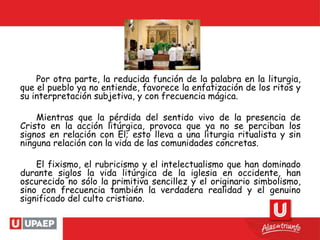 Por otra parte, la reducida función de la palabra en la liturgia,
que el pueblo ya no entiende, favorece la enfatización de los ritos y
su interpretación subjetiva, y con frecuencia mágica.
Mientras que la pérdida del sentido vivo de la presencia de
Cristo en la acción litúrgica, provoca que ya no se perciban los
signos en relación con El; esto lleva a una liturgia ritualista y sin
ninguna relación con la vida de las comunidades concretas.
El fixismo, el rubricismo y el intelectualismo que han dominado
durante siglos la vida litúrgica de la iglesia en occidente, han
oscurecido no sólo la primitiva sencillez y el originario simbolismo,
sino con frecuencia también la verdadera realidad y el genuino
significado del culto cristiano.
 