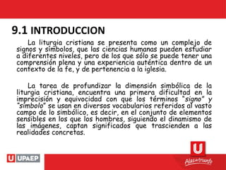 9.1 INTRODUCCION
La liturgia cristiana se presenta como un complejo de
signos y símbolos, que las ciencias humanas pueden estudiar
a diferentes niveles, pero de los que sólo se puede tener una
comprensión plena y una experiencia auténtica dentro de un
contexto de la fe, y de pertenencia a la iglesia.
La tarea de profundizar la dimensión simbólica de la
liturgia cristiana, encuentra una primera dificultad en la
imprecisión y equivocidad con que los términos “signo” y
“símbolo” se usan en diversos vocabularios referidos al vasto
campo de lo simbólico, es decir, en el conjunto de elementos
sensibles en los que los hombres, siguiendo el dinamismo de
las imágenes, captan significados que trascienden a las
realidades concretas.
 