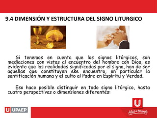 9.4 DIMENSIÓN Y ESTRUCTURA DEL SIGNO LITURGICO
Si tenemos en cuenta que los signos litúrgicos, son
mediaciones con vistas al encuentro del hombre con Dios, es
evidente que las realidades significadas por el signo, han de ser
aquellas que constituyen ese encuentro, en particular la
santificación humana y el culto al Padre en Espíritu y Verdad.
Eso hace posible distinguir en todo signo litúrgico, hasta
cuatro perspectivas o dimensiones diferentes:
 