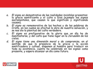 a. El signo es demostrativo de las realidades invisibles presentes:
la gracia santificante y el culto a Dios (ejemplo los signos
sacramentales, que causan lo que significan y significando
causan).
b. El signo es rememorativo de los hechos y de las palabras de
Cristo, en los cuales se efectuó la obra de nuestra salvación, y
se nos dio la plenitud del culto verdadero.
c. El signo es prefigurativo de la gloria que un día ha de
manifestarse, y del culto que tiene lugar en la Jerusalén de los
cielos.
d. El signo tiene una dimensión moral o de compromiso, en el
sentido de que la presencia de la gracia y la acción
santificadora y cultual, disponen al hombre para traducir en
toda su existencia, cuanto ha celebrado en los signos como
presente, y espera alcanzar un día como futuro.
 