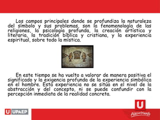 Los campos principales donde se profundiza la naturaleza
del símbolo y sus problemas, son la fenomenología de las
religiones, la psicología profunda, la creación artística y
literaria, la tradición bíblica y cristiana, y la experiencia
espiritual, sobre todo la mística.
En este tiempo se ha vuelto a valorar de manera positiva el
significado y la exigencia profunda de la experiencia simbólica
en el hombre. Esta experiencia no se sitúa en el nivel de la
abstracción y del concepto, ni se puede confundir con la
percepción inmediata de la realidad concreta.
 