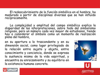 El redescubrimiento de la función simbólica en el hombre, ha
madurado a partir de disciplinas diversas que se han influido
recíprocamente.
La complejidad y amplitud del campo simbólico explica la
disparidad de las interpretaciones, sobre todo del simbolismo
religioso, pero un número cada vez mayor de estudiosos, tiende
hoy a considerar el símbolo como un momento de realización
plena del hombre,
en su apertura a lo trascendente y en su
dimensión social, como lugar privilegiado de
la relación entre sujeto y objeto, entre
conocimiento y conciencia, donde se expresa
la sustancia misma de la vida espiritual, y
encuentra su enraizamiento y su equilibrio en
la existencia humana concreta.
 