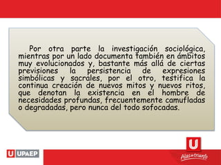 Por otra parte la investigación sociológica,
mientras por un lado documenta también en ámbitos
muy evolucionados y, bastante más allá de ciertas
previsiones la persistencia de expresiones
simbólicas y sacrales, por el otro, testifica la
continua creación de nuevos mitos y nuevos ritos,
que denotan la existencia en el hombre de
necesidades profundas, frecuentemente camufladas
o degradadas, pero nunca del todo sofocadas.
 