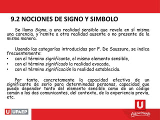 9.2 NOCIONES DE SIGNO Y SIMBOLO
Se llama Signo, a una realidad sensible que revela en sí misma
una carencia, y remite a otra realidad ausente o no presente de la
misma manera.
Usando las categorías introducidas por F. De Saussure, se indica
frecuentemente:
• con el término significante, el mismo elemento sensible,
• con el término significado la realidad evocada,
• con el término significación la realidad establecida.
Por tanto, concretamente la capacidad efectiva de un
significante de serlo para determinadas personas, capacidad que
puede depender tanto del elemento sensible como de un código
común a los dos comunicantes, del contexto, de la experiencia previa,
etc.
 
