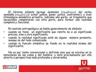 El término símbolo (griego symbolon (symbolon), del verbo
symbállo (symbllo): echar juntos, poner juntos, confrontar), a nivel
etimológico-semántico primario, indicaba una parte, un fragmento que
necesitaba completarse con otra parte, para formar una realidad
completa y funcional.
En sentido antropológico se habla generalmente de símbolo:
• cuando se tiene un significante que remite no a un significado
preciso, sino a otro significante;
• cuando la realidad significada está de alguna manera presente,
aunque no del todo comunicada;
• cuando la función simbólica se funda en la realidad misma del
significante;
No es por tanto convencional y definida sino que se enraíza en la
naturaleza de las cosas y del hombre, y está precisamente por ello
abierta a perspectivas más profundas y universales.
 