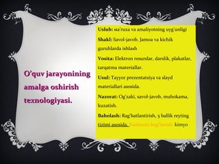 O’quv jarayoniningO’quv jarayonining
amalga oshirishamalga oshirish
texnologiyasi.texnologiyasi.
Uslub: ма’ruza va amaliyotning uyg’unligi
Shakl: Savol-javob. Jamoa va kichik
guruhlarda ishlash
Vosita: Elektron resurslar, darslik, plakatlar,
tarqatma materiallar.
Usul: Tayyor prezentatsiya va slayd
materiallari asosida.
Nazorat: Og‘zaki, savol-javob, muhokama,
kuzatish.
Baholash: Rag‘batlantirish, 5 ballik reyting
tizimi asosida. Fanlararo bog’lanish: kimyo
 