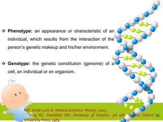10
 Phenotype: an appearance or characteristic of an
individual, which results from the interaction of the
person’s genetic makeup and his/her environment.
 Genotype: the genetic constitution (genome) of a
cell, an individual or an organism.
Ref: Jorde Lynn B. Medical Genetics. Mosby, 2005.
King RC, Stansfield WD. Dictionary of Genetics. 3rd edn. Oxford: Oxford
University Press, 1985.
 