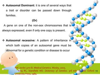 11
 Autosomal Dominant: it is one of several ways that
a trait or disorder can be passed down through
families.
(Or)
A gene on one of the non-sex chromosomes that is
always expressed, even if only one copy is present.
 Autosomal recessive: A pattern of inheritance in
which both copies of an autosomal gene must be
abnormal for a genetic condition or disease to occur
Ref: Jorde Lynn B. Medical Genetics. Mosby, 2005.
King RC, Stansfield WD. Dictionary of Genetics. 3rd edn. Oxford: Oxford
University Press, 1985.
 