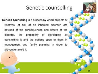 Genetic counselling
Genetic counseling is a process by which patients or
relatives, at risk of an inherited disorder, are
advised of the consequences and nature of the
disorder, the probability of developing or
transmitting it and the options open to them in
management and family planning in order to
prevent or avoid it.
16
 