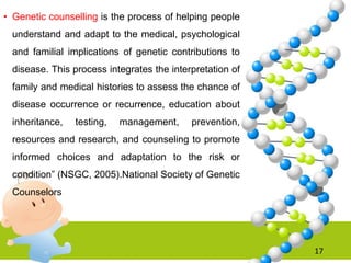• Genetic counselling is the process of helping people
understand and adapt to the medical, psychological
and familial implications of genetic contributions to
disease. This process integrates the interpretation of
family and medical histories to assess the chance of
disease occurrence or recurrence, education about
inheritance, testing, management, prevention,
resources and research, and counseling to promote
informed choices and adaptation to the risk or
condition” (NSGC, 2005).National Society of Genetic
Counselors
17
 