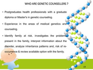 WHO ARE GENETIC COUNSELLERS ?
• Postgraduates health professionals with a graduate
diploma or Master's in genetic counseling.
• Experience in the areas of medical genetics and
counseling.
• Identify family at risk, investigates the problems
present in the family, interpret information about the
disorder, analyze inheritance patterns and, risk of re-
occurrence & review available option with the family.
19
 