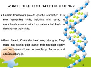 WHAT IS THE ROLE OF GENETIC COUNSELLING ?
Genetic Counselors provide genetic information. It is
their counselling skills, including their ability to
empathically connect with their patients that leads to
demands for their skills.
Good Genetic Counselor have many strengths. They
make their clients’ best interest their foremost priority
and are keenly attuned to complex professional and
ethical challenges.
21
 