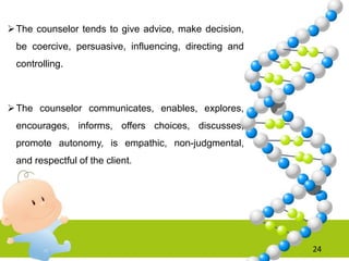 The counselor tends to give advice, make decision,
be coercive, persuasive, influencing, directing and
controlling.
The counselor communicates, enables, explores,
encourages, informs, offers choices, discusses,
promote autonomy, is empathic, non-judgmental,
and respectful of the client.
24
 