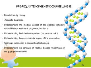 PRE-REQUISITES OF GENETIC COUNSELLING IS
• Detailed family history.
• Accurate diagnosis.
• Understanding the medical aspect of the disorder (etiology,
natural history, treatment, prognosis, burden ).
• Understanding the inheritance pattern ( recurrence risk )
• Understanding the psycho-social impact of the information.
• Training / experience in counselling techniques.
• Understanding the concepts of health / disease / healthcare in
the appropriate cultures.
25
 