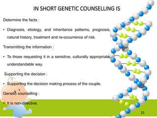 IN SHORT GENETIC COUNSELLING IS
Determine the facts :
• Diagnosis, etiology, and inheritance patterns, prognosis,
natural history, treatment and re-occurrence of risk.
Transmitting the information :
• To those requesting it in a sensitive, culturally appropriate,
understandable way.
Supporting the decision :
• Supporting the decision making process of the couple.
Genetic counselling :
• It is non-directive.
31
 
