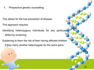 1. Prospective genetic counselling
This allows for the true prevention of disease.
This approach requires
Identifying heterozygous individuals for any particular
defect by screening
Explaining to them the risk of their having affected children
if they marry another heterozygote for the same gene.
33
 