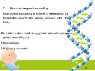 2. Retrospective genetic counselling:
Most genetic counselling at present is retrospective, i.e,
the hereditary disorder has already occurred within the
family .
The methods which could be suggested under retrospective
genetic counselling are:
1.Contraception
2.Pregnancy termination.
35
 