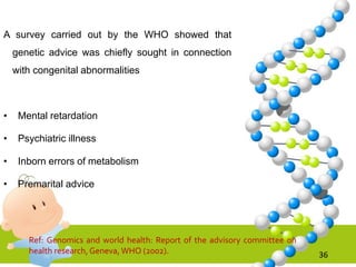 A survey carried out by the WHO showed that
genetic advice was chiefly sought in connection
with congenital abnormalities
• Mental retardation
• Psychiatric illness
• Inborn errors of metabolism
• Premarital advice
36
Ref: Genomics and world health: Report of the advisory committee on
health research, Geneva, WHO (2002).
 