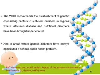 • The WHO recommends the establishment of genetic
counselling centers in sufficient numbers in regions
where infectious disease and nutritional disorders
have been brought under control
• And in areas where genetic disorders have always
constituted a serious public health problem.
37
Ref: Genomics and world health: Report of the advisory committee on
health research, Geneva, WHO (2002).
 