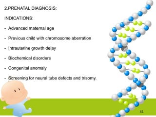 2.PRENATAL DIAGNOSIS:
INDICATIONS:
- Advanced maternal age
- Previous child with chromosome aberration
- Intrauterine growth delay
- Biochemical disorders
- Congenital anomaly
- Screening for neural tube defects and trisomy.
41
 