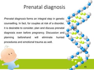 Prenatal diagnosis
45
Prenatal diagnosis forms an integral step in genetic
counselling. In fact, for couples at risk of a disorder,
it is desirable to consider, plan and discuss prenatal
diagnosis even before pregnancy. Discussion and
planning beforehand will eliminate hurried
procedures and emotional trauma as well.
 