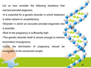 46
Let us now consider the following situations that
warrant prenatal diagnosis:
•It is essential for a genetic disorder in which treatment
is either absent or unsatisfactory.
•Disorder in which an accurate prenatal diagnostic test
is possible.
•Risk to the pregnancy is sufficiently high.
•The genetic disorder itself is severe enough to warrant
termination of pregnancy.
•Lastly the termination of pregnancy should be
acceptable to the concerned couple.
 