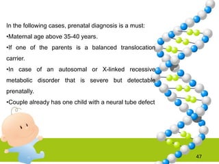 47
In the following cases, prenatal diagnosis is a must:
•Maternal age above 35-40 years.
•If one of the parents is a balanced translocation
carrier.
•In case of an autosomal or X-linked recessive
metabolic disorder that is severe but detectable
prenatally.
•Couple already has one child with a neural tube defect
 