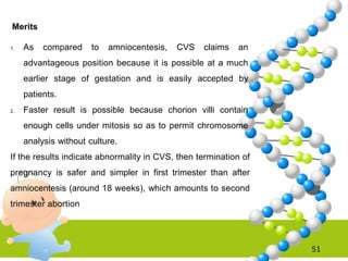 51
Merits
1. As compared to amniocentesis, CVS claims an
advantageous position because it is possible at a much
earlier stage of gestation and is easily accepted by
patients.
2. Faster result is possible because chorion villi contain
enough cells under mitosis so as to permit chromosome
analysis without culture.
If the results indicate abnormality in CVS, then termination of
pregnancy is safer and simpler in first trimester than after
amniocentesis (around 18 weeks), which amounts to second
trimester abortion
 