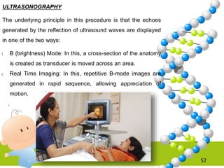 52
ULTRASONOGRAPHY
The underlying principle in this procedure is that the echoes
generated by the reflection of ultrasound waves are displayed
in one of the two ways:
1. B (brightness) Mode: In this, a cross-section of the anatomy
is created as transducer is moved across an area.
2. Real Time Imaging: In this, repetitive B-mode images are
generated in rapid sequence, allowing appreciation of
motion.
.
 