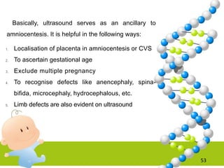 53
Basically, ultrasound serves as an ancillary to
amniocentesis. It is helpful in the following ways:
1. Localisation of placenta in amniocentesis or CVS
2. To ascertain gestational age
3. Exclude multiple pregnancy
4. To recognise defects like anencephaly, spina-
bifida, microcephaly, hydrocephalous, etc.
5. Limb defects are also evident on ultrasound
 