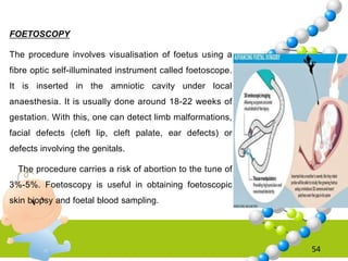54
FOETOSCOPY
The procedure involves visualisation of foetus using a
fibre optic self-illuminated instrument called foetoscope.
It is inserted in the amniotic cavity under local
anaesthesia. It is usually done around 18-22 weeks of
gestation. With this, one can detect limb malformations,
facial defects (cleft lip, cleft palate, ear defects) or
defects involving the genitals.
The procedure carries a risk of abortion to the tune of
3%-5%. Foetoscopy is useful in obtaining foetoscopic
skin biopsy and foetal blood sampling.
 