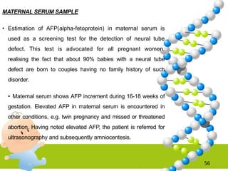MATERNAL SERUM SAMPLE
• Estimation of AFP(alpha-fetoprotein) in maternal serum is
used as a screening test for the detection of neural tube
defect. This test is advocated for all pregnant women,
realising the fact that about 90% babies with a neural tube
defect are born to couples having no family history of such
disorder.
• Maternal serum shows AFP increment during 16-18 weeks of
gestation. Elevated AFP in maternal serum is encountered in
other conditions, e.g. twin pregnancy and missed or threatened
abortion. Having noted elevated AFP, the patient is referred for
ultrasonography and subsequently amniocentesis.
56
 