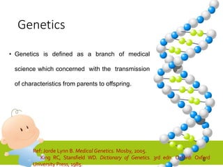 Genetics
• Genetics is defined as a branch of medical
science which concerned with the transmission
of characteristics from parents to offspring.
6
Ref: Jorde Lynn B. Medical Genetics. Mosby, 2005.
King RC, Stansfield WD. Dictionary of Genetics. 3rd edn. Oxford: Oxford
University Press, 1985.
 