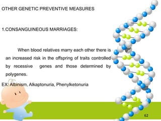 OTHER GENETIC PREVENTIVE MEASURES
1.CONSANGUINEOUS MARRIAGES:
When blood relatives marry each other there is
an increased risk in the offspring of traits controlled
by recessive genes and those determined by
polygenes.
EX: Albinism, Alkaptonuria, Phenylketonuria
62
 