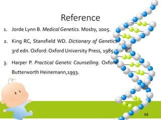 Reference
1. Jorde Lynn B. Medical Genetics. Mosby, 2005.
2. King RC, Stansfield WD. Dictionary of Genetics.
3rd edn. Oxford: Oxford University Press, 1985.
3. Harper P. Practical Genetic Counselling. Oxford:
Butterworth Heinemann,1993.
68
 