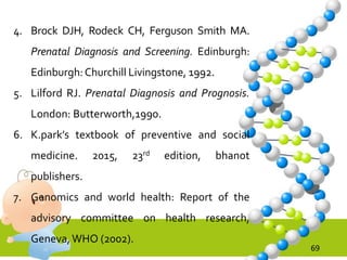 69
4. Brock DJH, Rodeck CH, Ferguson Smith MA.
Prenatal Diagnosis and Screening. Edinburgh:
Edinburgh:Churchill Livingstone, 1992.
5. Lilford RJ. Prenatal Diagnosis and Prognosis.
London: Butterworth,1990.
6. K.park’s textbook of preventive and social
medicine. 2015, 23rd edition, bhanot
publishers.
7. Genomics and world health: Report of the
advisory committee on health research,
Geneva,WHO (2002).
 