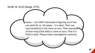 16.06.16 16:23 Serge, CTO:
Sasha - I am VERY interested in figuring out if this
can work for us. On paper - it is ideal. Their use
case (analytics) is the same as ours. Their example
of heat-map (click data) is same as ours. That it is
FOSS is ideal. Please make investigation a priority
 