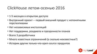 ClickHouse летом-осенью 2016
• 1-5 месяцев в открытом доступе
• Внутренний проект -- первый внешний продукт с непонятными
перспективами
• Нет независимых инсталляций
• Нет поддержки, роадмепа и прозрачности планов
• Всего 3 разработчика
• Много известных ограничений (а сколько неизвестных?)
• Истории других только-что-open-source продуктов
 