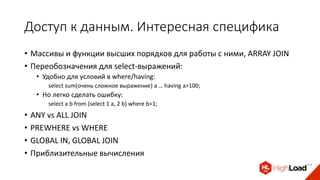 Доступ к данным. Интересная специфика
• Массивы и функции высших порядков для работы с ними, ARRAY JOIN
• Переобозначения для select-выражений:
• Удобно для условий в where/having:
select sum(очень сложное выражение) a … having a>100;
• Но легко сделать ошибку:
select a b from (select 1 a, 2 b) where b=1;
• ANY vs ALL JOIN
• PREWHERE vs WHERE
• GLOBAL IN, GLOBAL JOIN
• Приблизительные вычисления
 