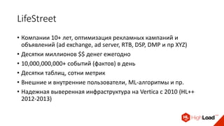 LifeStreet
• Компании 10+ лет, оптимизация рекламных кампаний и
объявлений (ad exchange, ad server, RTB, DSP, DMP и пр XYZ)
• Десятки миллионов $$ денег ежегодно
• 10,000,000,000+ событий (фактов) в день
• Десятки таблиц, сотни метрик
• Внешние и внутренние пользователи, ML-алгоритмы и пр.
• Надежная выверенная инфраструктура на Vertica c 2010 (HL++
2012-2013)
 